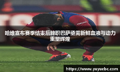 哈维宣布赛季结束后辞职巴萨亟需新鲜血液与动力重塑辉煌